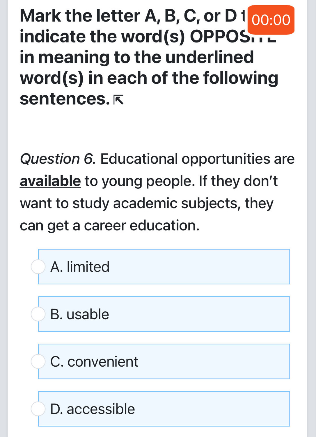 Mark the letter A, B, C, or D 1 00:00 
indicate the word(s) OPPOSHE
in meaning to the underlined
word(s) in each of the following
sentences. 
Question 6. Educational opportunities are
available to young people. If they don’t
want to study academic subjects, they
can get a career education.
A. limited
B. usable
C. convenient
D. accessible