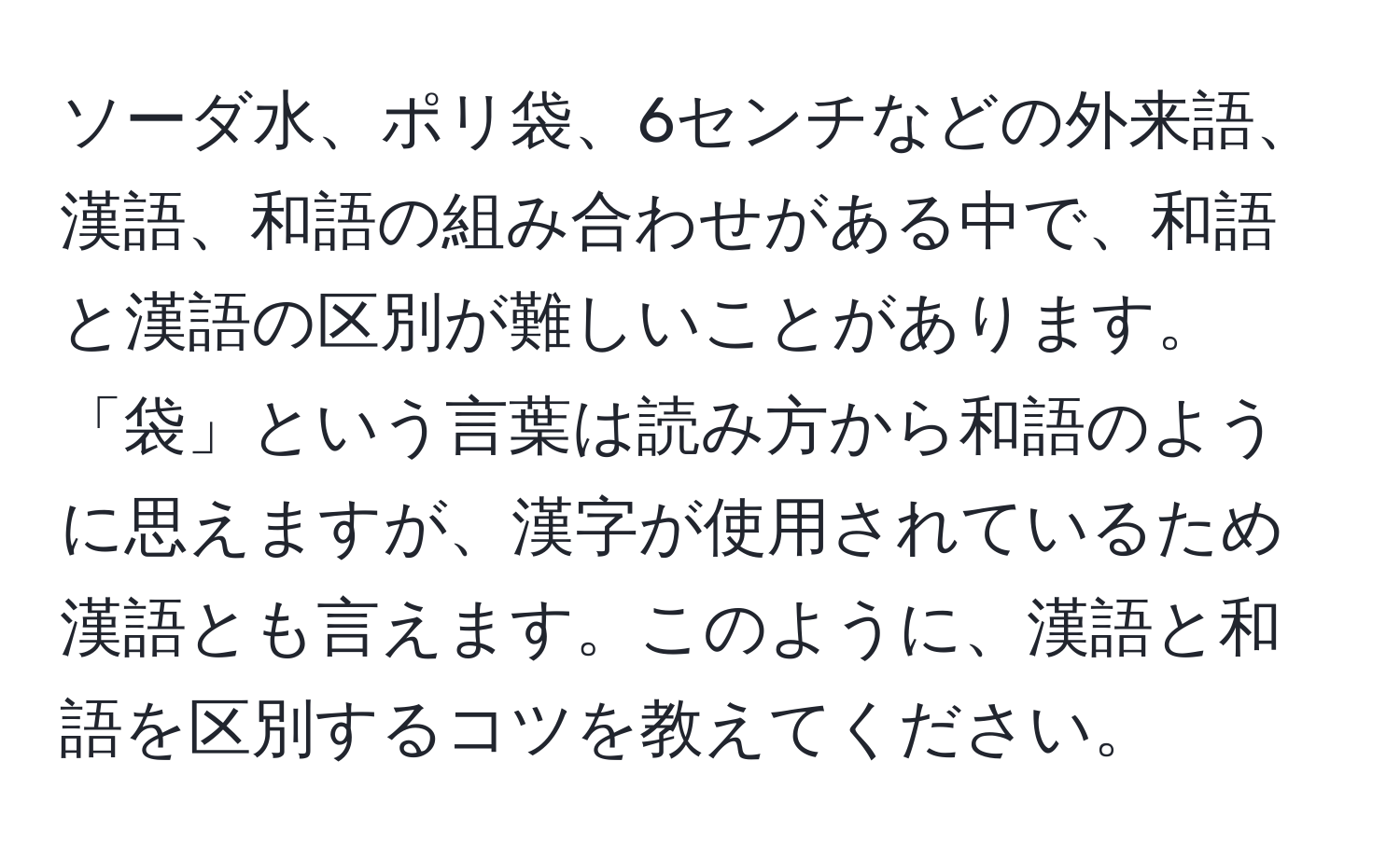 ソーダ水、ポリ袋、6センチなどの外来語、漢語、和語の組み合わせがある中で、和語と漢語の区別が難しいことがあります。「袋」という言葉は読み方から和語のように思えますが、漢字が使用されているため漢語とも言えます。このように、漢語と和語を区別するコツを教えてください。