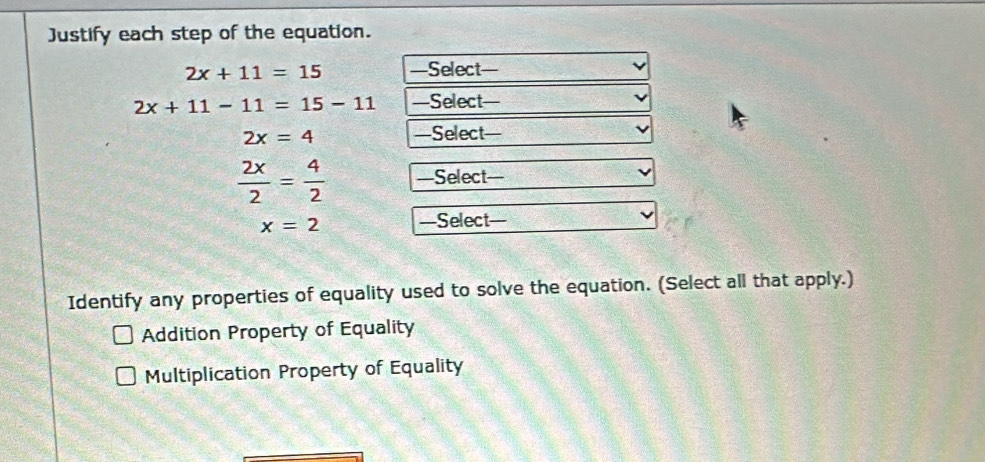 Justify each step of the equation.
2x+11=15 —Select—
2x+11-11=15-11 —Select—
2x=4 —Select—
 2x/2 = 4/2  —Select—
x=2 —Select=
Identify any properties of equality used to solve the equation. (Select all that apply.)
Addition Property of Equality
Multiplication Property of Equality