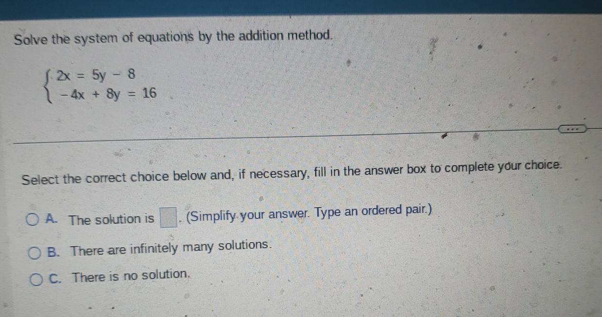 Solve the system of equations by the addition method.
beginarrayl 2x=5y-8 -4x+8y=16endarray.
Select the correct choice below and, if necessary, fill in the answer box to complete your choice.
A. The solution is □. (Simplify your answer. Type an ordered pair.)
B. There are infinitely many solutions.
C. There is no solution.