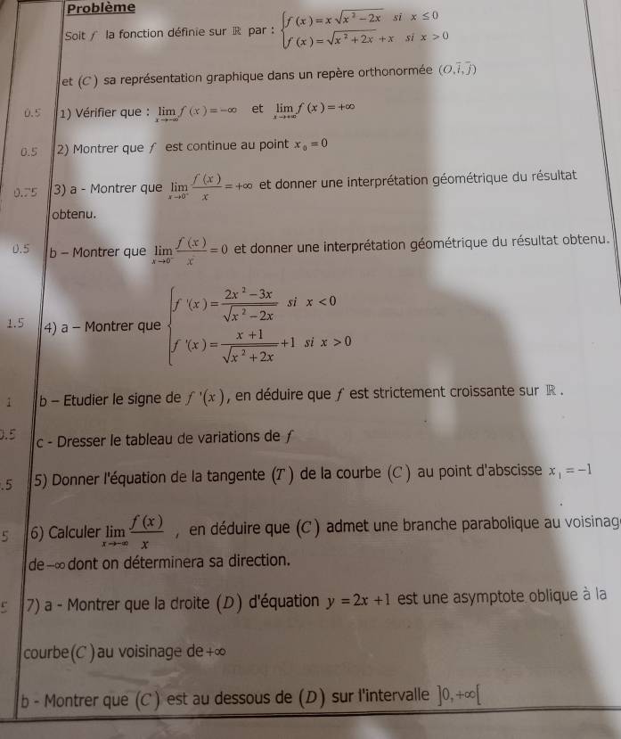 Problème
Soit / la fonction définie sur  par  : beginarrayl f(x)=xsqrt(x^2-2x)six≤ 0 f(x)=sqrt(x^2+2x)+xsix>0endarray.
et (C ) sa représentation graphique dans un repère orthonormée (O,overline i,overline j)
0.5  1) Vérifier que : limlimits _xto -∈fty f(x)=-∈fty et limlimits _xto +∈fty f(x)=+∈fty
0.5 2) Montrer que ∫ est continue au point x_0=0
0.75 3) a - Montrer que limlimits _xto 0^- f(x)/x =+∈fty et donner une interprétation géométrique du résultat
obtenu.
0.5 b - Montrer que limlimits _xto 0^- f(x)/x =0 et donner une interprétation géométrique du résultat obtenu.
1.5 4) a - Montrer que beginarrayl f'(x)= (2x^2-3x)/sqrt(x^2-2x) six<0 f'(x)= (x+1)/sqrt(x^2+2x) +1six>0endarray.
i b - Etudier le signe de f'(x) , en déduire que ƒ est strictement croissante sur R .
0.5 c - Dresser le tableau de variations de ƒ
.5 5) Donner l'équation de la tangente (T ) de la courbe (C ) au point d'abscisse x_1=-1
5 6) Calculer limlimits _xto -∈fty  f(x)/x  , en déduire que (C ) admet une branche parabolique au voisinag
de --∞dont on déterminera sa direction.
r 7) a - Montrer que la droite (D) d'équation y=2x+1 est une asymptote oblique à la
courbe (C) au voisinage de+∞
b - Montrer que (C ) est au dessous de (D) sur l'intervalle ]0,+∈fty [