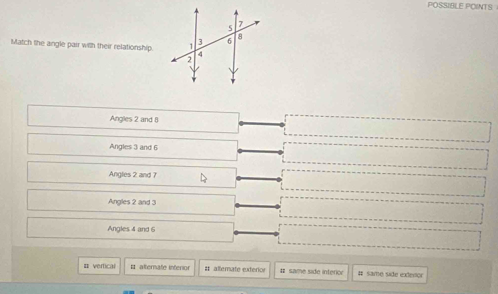 POSSIBLE POINTS
Match the angle pair with their relationship.
Angles 2 and 8
Angles 3 and 6
Angles 2 and 7
Angles 2 and 3
Angles 4 and 6
: vertical : alternate interior : altemate exterior : same side interior # same side exteror