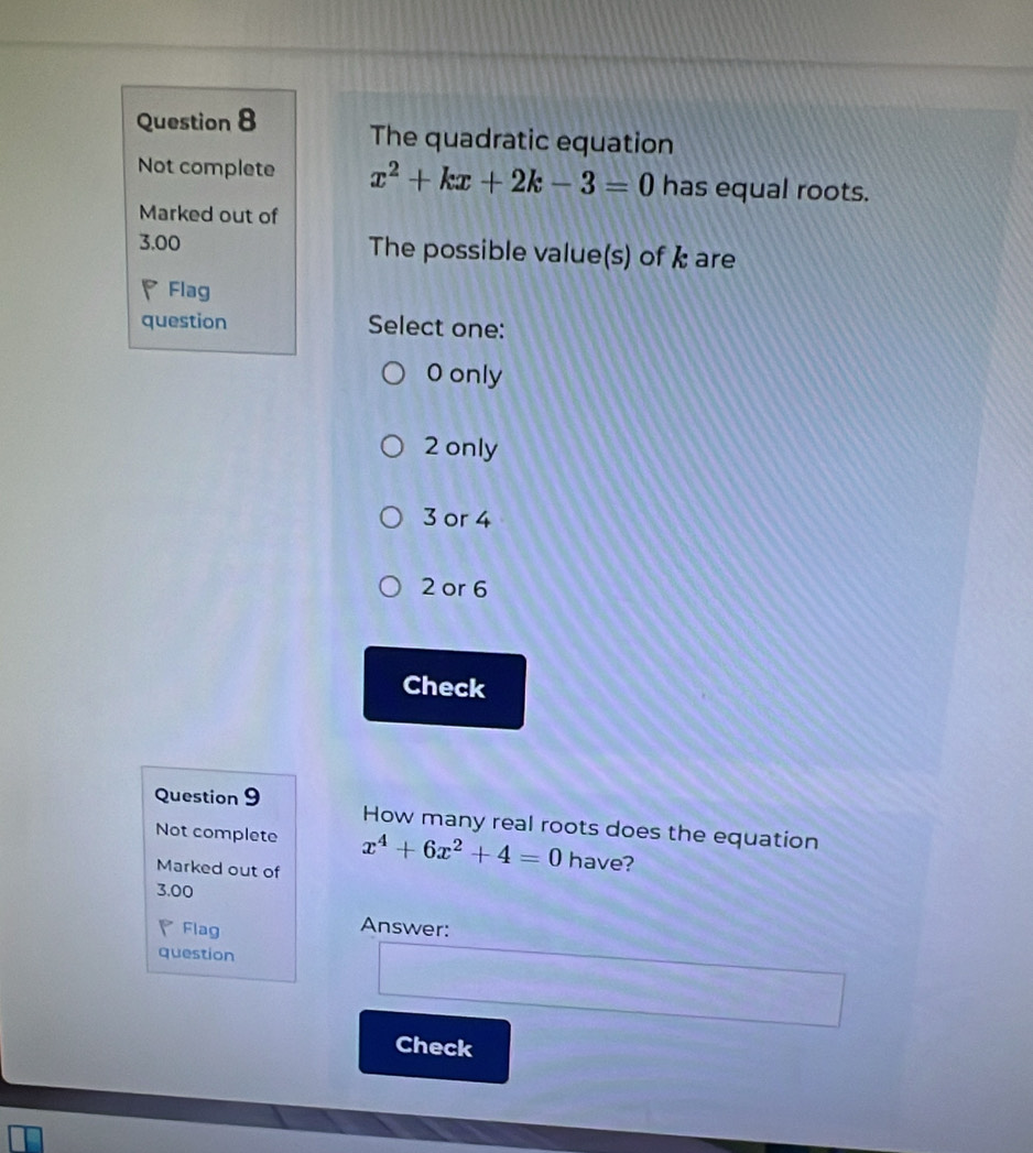 The quadratic equation
Not complete x^2+kx+2k-3=0 has equal roots.
Marked out of
3.00 The possible value(s) of & are
Flag
question Select one:
O only
2 only
3 or 4
2 or 6
Check
Question 9 How many real roots does the equation
Not complete x^4+6x^2+4=0 have?
Marked out of
3.00
◤Flag
Answer:
question
Check