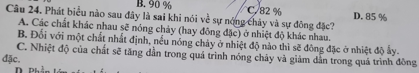 B. 90 % C. 82%
D. 85%
Câu 24. Phát biểu nào sau đây là sai khi nói về sự nóng chảy và sự đông đặc?
A. Các chất khác nhau sẽ nóng chảy (hay đông đặc) ở nhiệt độ khác nhau.
B. Đối với một chất nhất định, nếu nóng chảy ở nhiệt độ nào thì sẽ đông đặc ở nhiệt độ ấy.
C. Nhiệt độ của chất sẽ tăng dần trong quá trình nóng chảy và giảm dần trong quá trình đông
đặc.
D Phần