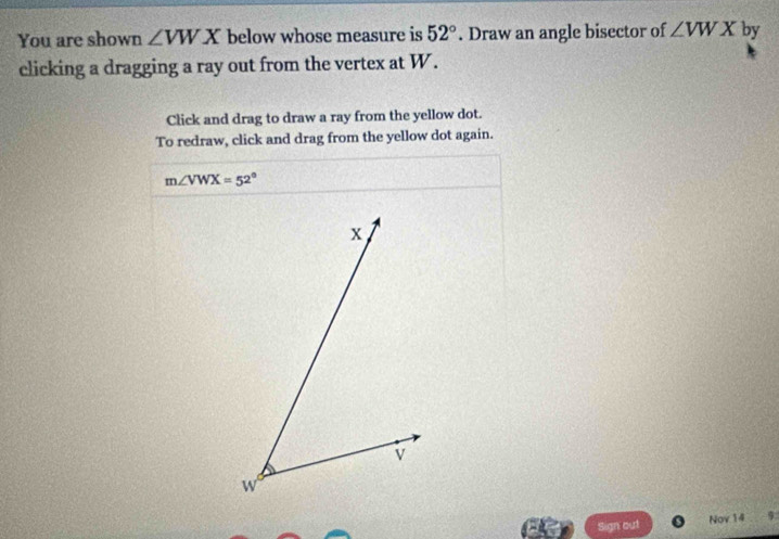 You are shown ∠ VWX below whose measure is 52°. Draw an angle bisector of ∠ VWX by 
clicking a dragging a ray out from the vertex at W. 
Click and drag to draw a ray from the yellow dot. 
To redraw, click and drag from the yellow dot again.
m∠ VWX=52°
Sign out Nov 14