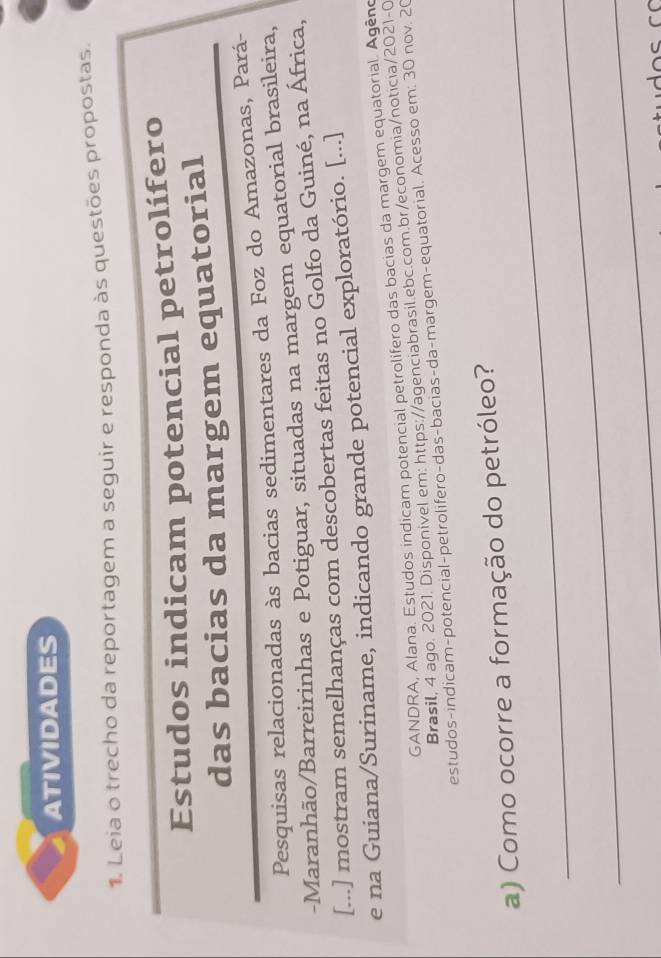 ATIVIDADES 
1. Leia o trecho da reportagem a seguir e responda às questões propostas. 
Estudos indicam potencial petrolífero 
das bacias da margem equatorial 
Pesquisas relacionadas às bacias sedimentares da Foz do Amazonas, Pará- 
-Maranhão/Barreirinhas e Potiguar, situadas na margem equatorial brasileira, 
[...] mostram semelhanças com descobertas feitas no Golfo da Guiné, na África, 
e na Guiana/Suriname, indicando grande potencial exploratório. [...] 
GANDRA, Alana. Estudos indicam potencial petrolífero das bacias da margem equatorial. Agêno 
Brasil, 4 ago. 2021. Disponivel em: https://agenciabrasil.ebc.com.br/economia/noticia/2021-0 
estudos-indicam-potencial-petrolifero-das-bacias-da-margem-equatorial. Acesso em: 30 nov. 20 
_ 
a) Como ocorre a formação do petróleo? 
_ 
_