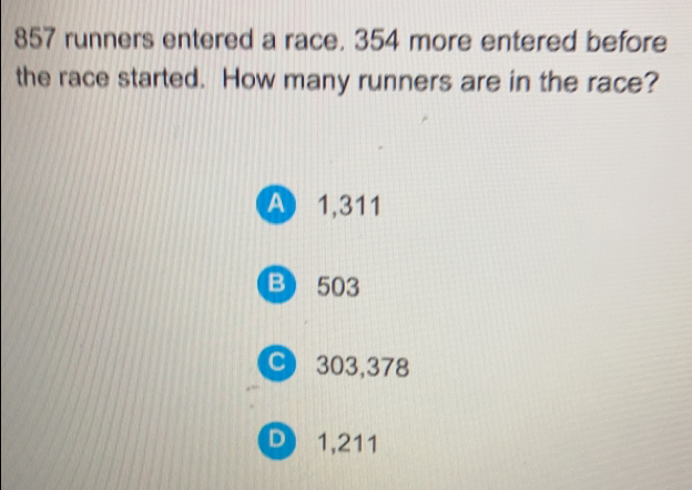 857 runners entered a race. 354 more entered before
the race started. How many runners are in the race?
A 1,311
B 503
C 303,378
D 1,211