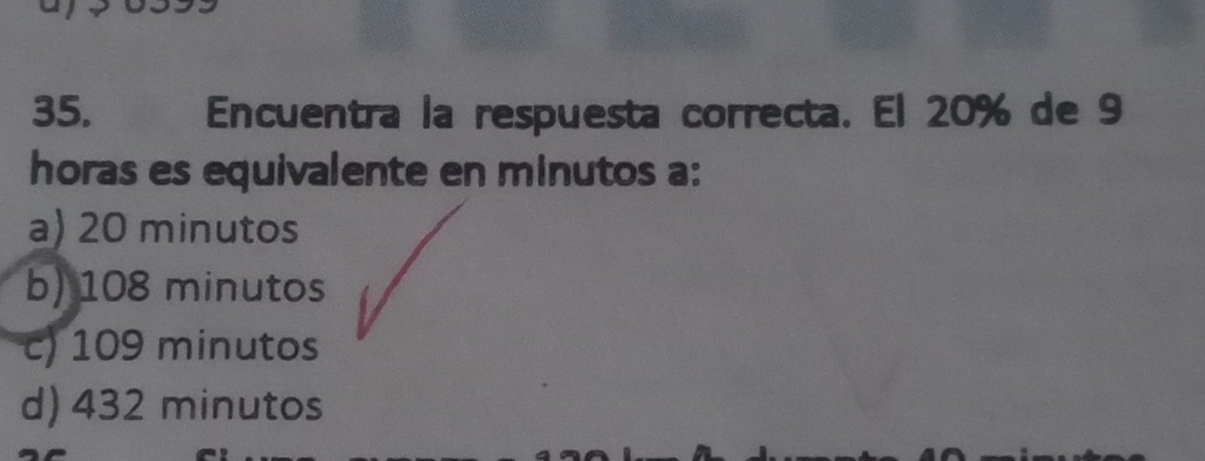 Encuentra la respuesta correcta. El 20% de 9
horas es equivalente en minutos a:
a) 20 minutos
b) 108 minutos
c) 109 minutos
d) 432 minutos