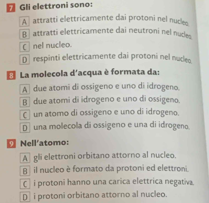 Gli elettroni sono:
A attratti elettricamente dai protoni nel nucleo
B attratti elettricamente dai neutroni nel nucleo.
C nel nucleo.
D respinti elettricamente dai protoní nel nucleo.
* La molecola d’acqua è formata da:
A due atomi di ossigeno e uno di idrogeno.
B due atomi di idrogeno e uno di ossigeno.
Cun atomo di ossigeno e uno di idrogeno.
D una molecola di ossigeno e una di idrogeno.
Nell'atomo:
A gli elettroni orbitano attorno al nucleo.
B é il nucleo è formato da protoni ed elettroni.
Ci protoni hanno una carica elettrica negativa.
D] i protoni orbitano attorno al nucleo.