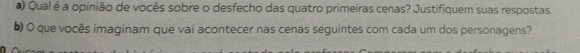 Qual é a opinião de vocês sobre o desfecho das quatro primeiras cenas? Justifiquem suas respostas. 
b) O que vocês imaginam que vai acontecer nas cenas seguintes com cada um dos personagens?