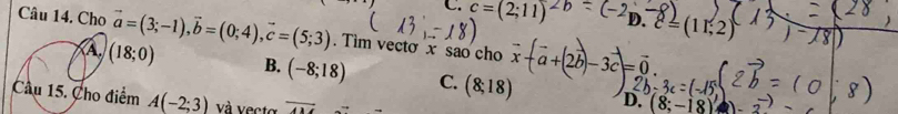 C. c=(2;11) D. ell =(11,2)
Câu 14. Cho vector a=(3;-1), vector b=(0;4), vector c=(5;3). Tìm vecto x sao cho
a+(2b)-3c=0
(18;0) B. (-8;18) C. (8;18) D. (8;-18)
Cầu 15. Cho điểm A(-2;3) và vecto overline AM