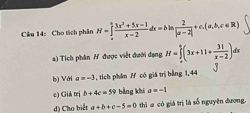 Cho tích phân H=∈tlimits _a^(0frac 3x^2)+5x-1x-2dx=bln  2/|a-2| +c,(a,b,c∈ R)
a) Tích phân H được viết dưới dạng H=∈tlimits _a^(0(3x+11+frac 31)x-2)dx
b) Với a=-3 , tích phân H có giá trị bằng 1, 44
c) Giá trị b+4c=59 bằng khi a=-1
d) Cho biết a+b+c-5=0 thì a có giá trị là số nguyên dương.