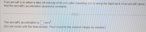 If an aircraft is to attain a take-off velocity of 95 m/s after travelling 325 m along the flight deck of an aircraft camer, 
find the aircraft's acceleration (assumed constant) 
The aircraft's acceleration is □ m/s^2
(Do not round untill the final answer. Then round to the nearest integer as needed.)