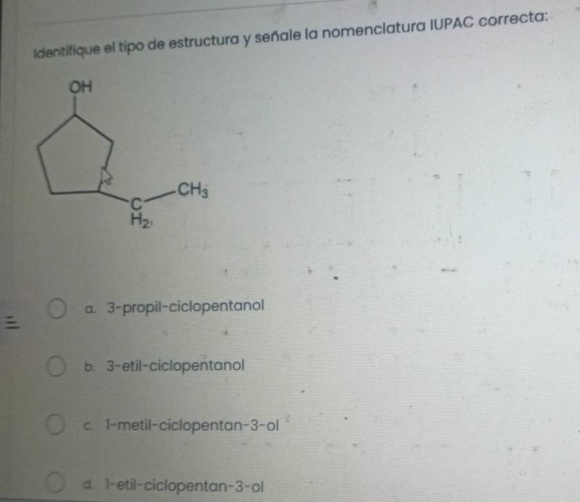 Identifique el tipo de estructura y señale la nomenclatura IUPAC correcta:
a. 3-propil-ciclopentanol
b. 3-etil-ciclopentanol
c. 1-metil-ciclopentan -3-ol
d. 1-etil-ciclopentan-3-ol