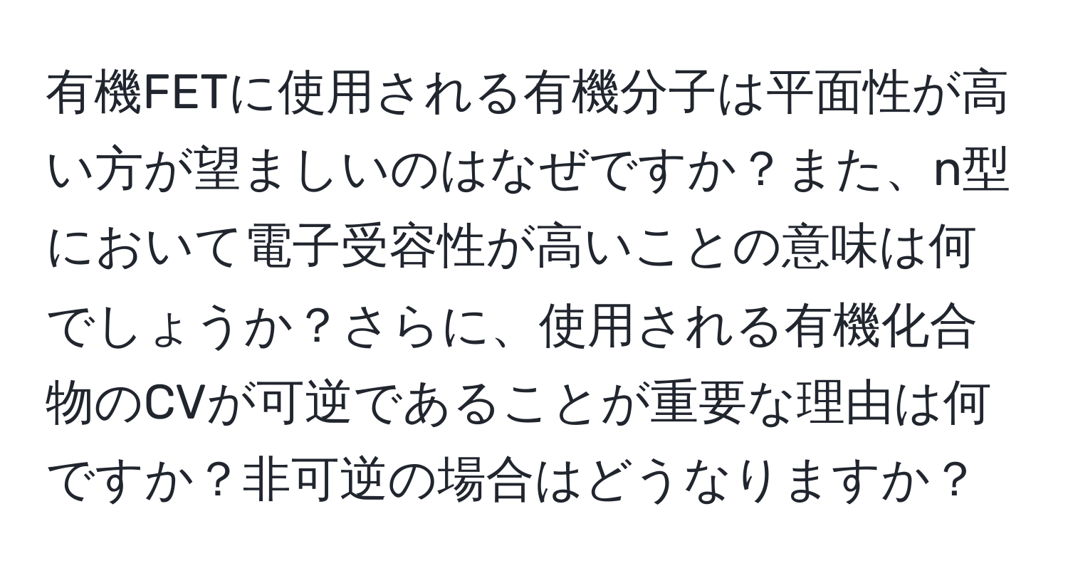 有機FETに使用される有機分子は平面性が高い方が望ましいのはなぜですか？また、n型において電子受容性が高いことの意味は何でしょうか？さらに、使用される有機化合物のCVが可逆であることが重要な理由は何ですか？非可逆の場合はどうなりますか？