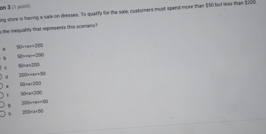 on 3 (1 point)
ing store is having a sale on dresses. To qualify for the sale, customers must spend more than $50 but less than $200.
s the inequality that represents this scenario?
a 50
b 50>=x>=200
C 50 200
d 200
e 50>x>200
f 50
g 200
h 200