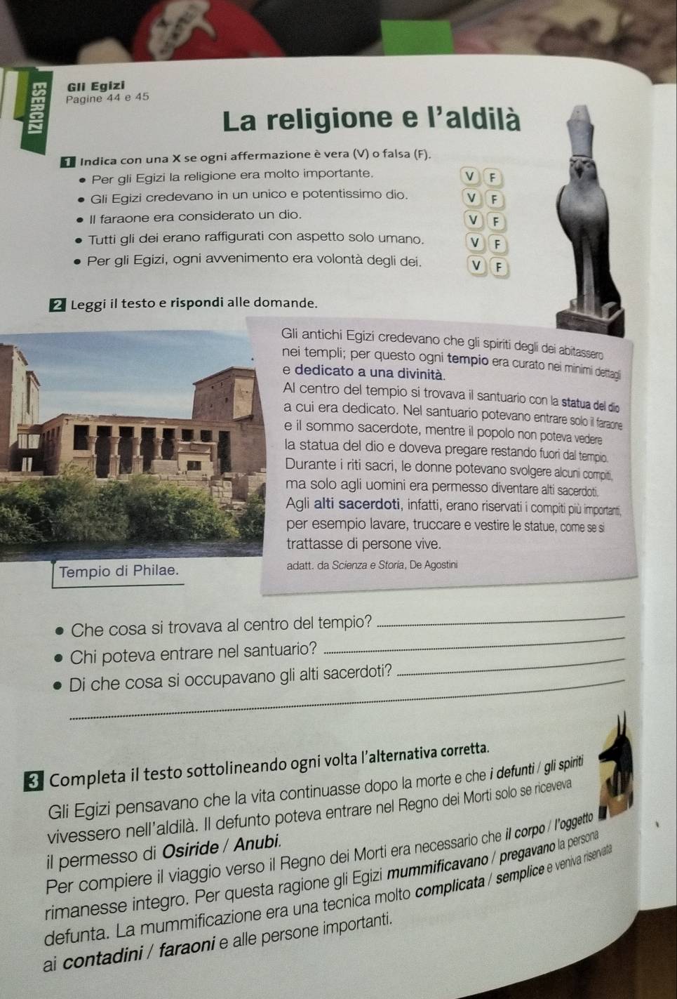 Gli Egizi
Pagine 44 e 45
La religione e l'aldilà
Indica con una X se ogni affermazione è vera (V) o falsa (F).
Per gli Egizi la religione era molto importante. v F
Gli Egizi credevano in un unico e potentissimo dio. V F
II faraone era considerato un dio.
V F
Tutti gli dei erano raffigurati con aspetto solo umano. v
Per gli Egizi, ogni avvenimento era volontà degli dei. V
△ Leggi il testo e rispondi alle domande.
antichi Egizi credevano che gli spiriti degli dei abitassero
templi; per questo ogni tempio era curato nei minimi dettagi
dedicato a una divinità.
centro del tempio si trovava il santuario con la statua del dio
cui era dedicato. Nel santuario potevano entrare solo il faraone
l sommo sacerdote, mentre il popolo non poteva vedere
statua del dio e doveva pregare restando fuori dal tempio.
urante i riti sacri, le donne potevano svolgere alcuni compiti,
a solo agli uomini era permesso diventare alti sacerdoti.
gli alti sacerdoti, infatti, erano riservati i compiti più importanti,
r esempio lavare, truccare e vestire le statue, come se si
attasse di persone vive.
Tempio di Philae. att. da Scienza e Storia, De Agostini
_
Che cosa si trovava al centro del tempio?
_
Chi poteva entrare nel santuario?_
_Di che cosa si occupavano gli alti sacerdoti?
3 Completa il testo sottolineando ogni volta l’alternativa corretta.
Gli Egizi pensavano che la vita continuasse dopo la morte e che i defunti / gli spiriti
vivessero nell’aldilà. Il defunto poteva entrare nel Regno dei Morti solo se riceveva
il permesso di Osiride / Anubi.
Per compiere il viaggio verso il Regno dei Morti era necessario che il corpo / l'oggette
rimanesse integro. Per questa ragione gli Egizi mummificavano / pregavano la persona
defunta. La mummificazione era una tecnica molto complicata / semplice e veniva risenvata
ai contadini / faraoni e alle persone importanti.