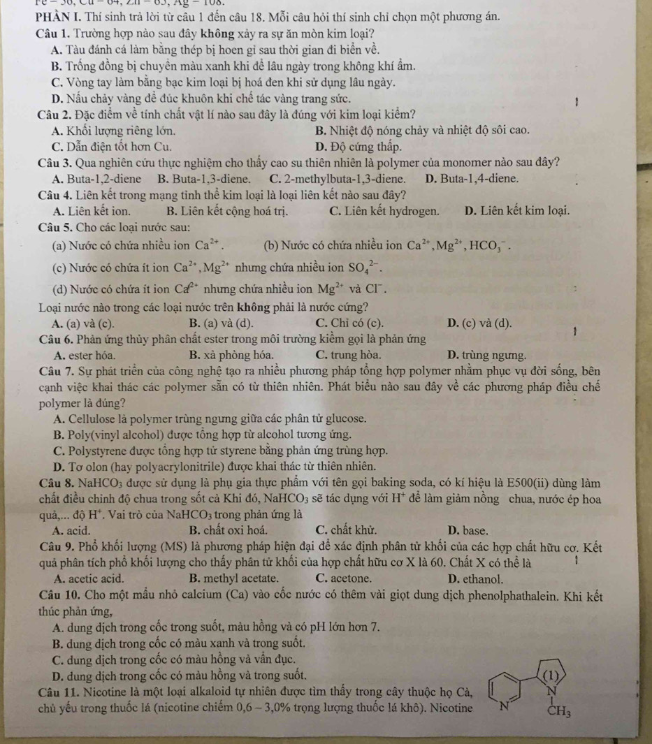rc=30,cu-04,zu-0.3,Ag=100
PHÀN I. Thí sinh trả lời từ câu 1 đến câu 18. Mỗi câu hỏi thí sinh chỉ chọn một phương án.
Câu 1. Trường hợp nào sau đây không xảy ra sự ăn mòn kim loại?
A. Tàu đánh cá làm bằng thép bị hoen gi sau thời gian đi biển về.
B. Trống đồng bị chuyền màu xanh khi để lâu ngày trong không khí ẩm.
C. Vòng tay làm bằng bạc kim loại bị hoá đen khi sử dụng lâu ngày.
D. Nấu chảy vàng để đúc khuôn khi chế tác vàng trang sức.
Câu 2. Đặc điểm về tính chất vật lí nào sau đây là đúng với kim loại kiểm?
A. Khối lượng riêng lớn. B. Nhiệt độ nóng chảy và nhiệt độ sôi cao.
C. Dẫn điện tốt hơn Cu. D. Độ cứng thấp.
Câu 3. Qua nghiên cứu thực nghiệm cho thấy cao su thiên nhiên là polymer của monomer nào sau đây?
A. Buta-1,2-diene B. Buta-1,3-diene. C. 2-methylbuta-1,3-diene. D. Buta-1,4-diene.
Câu 4. Liên kết trong mạng tinh thể kim loại là loại liên kết nào sau đây?
A. Liên kết ion. B. Liên kết cộng hoá trị. C. Liên kết hydrogen. D. Liên kết kim loại.
Câu 5. Cho các loại nước sau:
(a) Nước có chứa nhiều ion Ca^(2+). (b) Nước có chứa nhiều ion Ca^(2+),Mg^(2+),HCO_3^(-.
(c) Nước có chứa ít ion Ca^2+),Mg^(2+) nhưng chứa nhiều ion SO_4^((2-).
(d) Nước có chứa ít ion Ca^2+) nhưng chứa nhiều ion Mg^(2+) và 71°
Loại nước nào trong các loại nước trên không phải là nước cứng?
A. (a) và (c). B. (a) và (d). C. Chỉ có (c). D. (c) và (d). 1
Câu 6. Phản ứng thủy phân chất ester trong môi trường kiểm gọi là phản ứng
A. ester hóa. B. xà phòng hóa. C. trung hòa. D. trùng ngưng.
Câu 7. Sự phát triển của công nghệ tạo ra nhiều phương pháp tổng hợp polymer nhằm phục vụ đời sống, bên
cạnh việc khai thác các polymer sẵn có từ thiên nhiên. Phát biểu nào sau đây về các phương pháp điều chế
polymer là đúng?
A. Cellulose là polymer trùng ngưng giữa các phân tử glucose.
B. Poly(vinyl alcohol) được tổng hợp từ alcohol tương ứng.
C. Polystyrene được tổng hợp tử styrene bằng phản ứng trùng hợp.
D. Tơ olon (hay polyacrylonitrile) được khai thác từ thiên nhiên.
Câu 8. N JaHCO_3 được sử dụng là phụ gia thực phẩm với tên gọi baking soda, có kí hiệu là E500(ii) dùng làm
chất điều chinh độ chua trong sốt cả Khi đó, NaHCO_3 sẽ tác dụng với H^+ để làm giảm nồng chua, nước ép hoa
quả,... dhat o H^+. Vai trò của NaHC CO_3 trong phản ứng là
A. acid. B. chất oxi hoá. C. chất khử. D. base.
Câu 9. Phổ khối lượng (MS) là phương pháp hiện đại để xác định phân tử khối của các hợp chất hữu cơ. Kết
quả phân tích phổ khối lượng cho thấy phân tử khối của hợp chất hữu cơ X là 60. Chất X có thể là
A. acetic acid. B. methyl acetate. C. acetone. D. ethanol.
Câu 10. Cho một mẫu nhỏ calcium (Ca) vào cốc nước có thêm vài giọt dung dịch phenolphathalein. Khi kết
thúc phản ứng,
A. dung dịch trong cốc trong suốt, màu hồng và có pH lớn hơn 7.
B. dung dịch trong cốc có màu xanh và trong suốt.
C. dung dịch trong cốc có màu hồng và vẫn đục.
D. dung dịch trong cốc có màu hồng và trong suốt. (1)
Câu 11. Nicotine là một loại alkaloid tự nhiên được tìm thấy trong cây thuộc họ Cà,
chủ yếu trong thuốc lá (nicotine chiếm 0,6 - 3,0% trọng lượng thuốc lá khô). Nicotine N CH_3