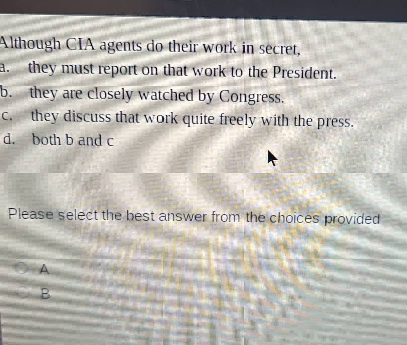 Although CIA agents do their work in secret,
a. they must report on that work to the President.
b. they are closely watched by Congress.
c. they discuss that work quite freely with the press.
d. both b and c
Please select the best answer from the choices provided
A
B