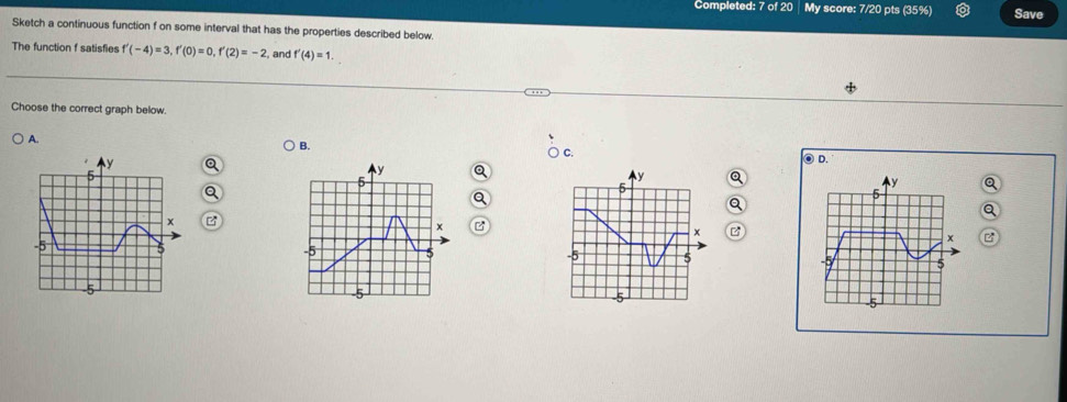 Completed: 7 of 20 │ My score: 7/20 pts (35%) Save 
Sketch a continuous function f on some interval that has the properties described below. 
The function f satisfies f'(-4)=3, f'(0)=0, f'(2)=-2 , and f'(4)=1. 
Choose the correct graph below. 
A. 
B. 
C.
y
⑨ D. 
E
y
5
y
5
y Q
5
x z
x
x
x
-5 5
-5
5 5
5
-5
5