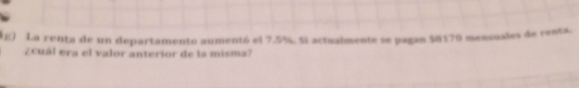 1£) La renta de un departamento aumentó el 7.5%. Si actualmente se pagan $8170 measuales de renta
Zcual era el valor anterior de la misma?