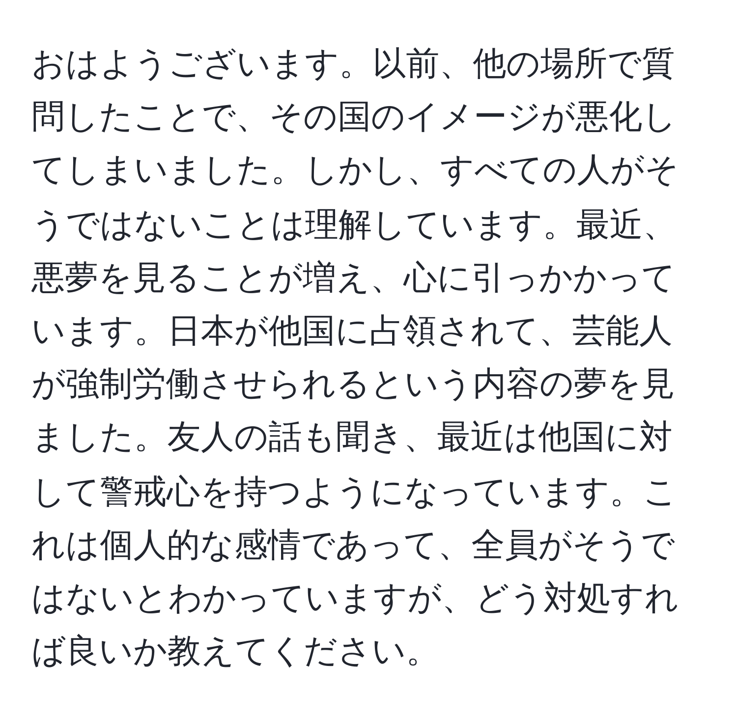 おはようございます。以前、他の場所で質問したことで、その国のイメージが悪化してしまいました。しかし、すべての人がそうではないことは理解しています。最近、悪夢を見ることが増え、心に引っかかっています。日本が他国に占領されて、芸能人が強制労働させられるという内容の夢を見ました。友人の話も聞き、最近は他国に対して警戒心を持つようになっています。これは個人的な感情であって、全員がそうではないとわかっていますが、どう対処すれば良いか教えてください。