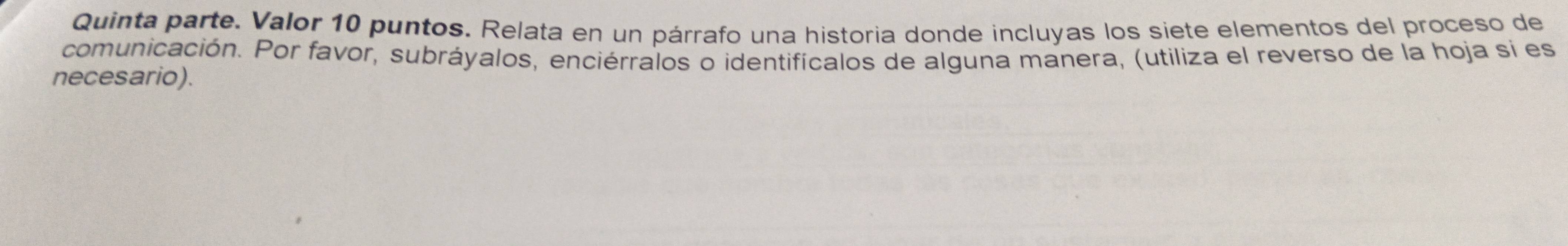 Quinta parte. Valor 10 puntos. Relata en un párrafo una historia donde incluyas los siete elementos del proceso de 
comunicación. Por favor, subráyalos, enciérralos o identifícalos de alguna manera, (utiliza el reverso de la hoja sí es 
necesario).