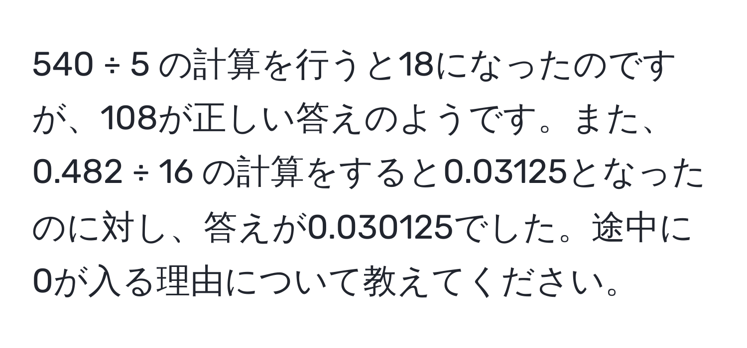 540 ÷ 5 の計算を行うと18になったのですが、108が正しい答えのようです。また、0.482 ÷ 16 の計算をすると0.03125となったのに対し、答えが0.030125でした。途中に0が入る理由について教えてください。