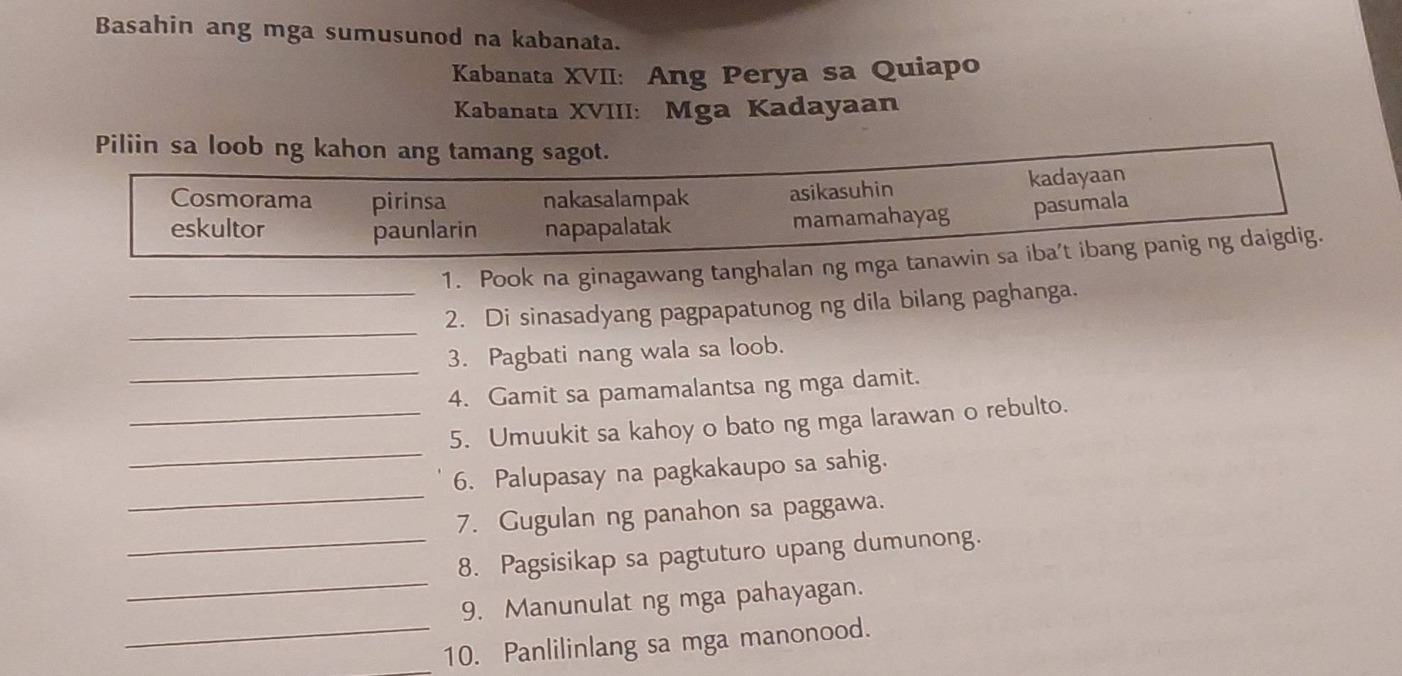 Basahin ang mga sumusunod na kabanata.
Kabanata XVII: Ang Perya sa Quiapo
Kabanata XVIII: Mga Kadayaan
Piliin sa loob ng kahon ang tamang sagot.
Cosmorama pirinsa nakasalampak
asikasuhin kadayaan
eskultor paunlarin napapalatak
mamamahayag pasumala
_1. Pook na ginagawang tanghalan ng mga tanawin sa iba't ibang panig ng daigdig.
_
2. Di sinasadyang pagpapatunog ng dila bilang paghanga.
_
3. Pagbati nang wala sa loob.
4. Gamit sa pamamalantsa ng mga damit.
_
_5. Umuukit sa kahoy o bato ng mga larawan o rebulto.
_
6. Palupasay na pagkakaupo sa sahig.
7. Gugulan ng panahon sa paggawa.
_
_8. Pagsisikap sa pagtuturo upang dumunong.
9. Manunulat ng mga pahayagan.
_10. Panlilinlang sa mga manonood.