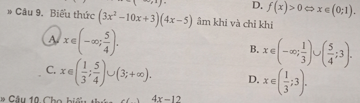 -(∈fty ,1)·
D. f(x)>0Leftrightarrow x∈ (0;1). 
» Câu 9. Biểu thức (3x^2-10x+3)(4x-5) âm khi và chỉ khi
A. x∈ (-∈fty ; 5/4 ).
B. x∈ (-∈fty ; 1/3 )∪ ( 5/4 ;3).
C. x∈ ( 1/3 ; 5/4 )∪ (3;+∈fty ).
D. x∈ ( 1/3 ;3). 
# Cầu 10 Cho biểu thức c() 4x-12