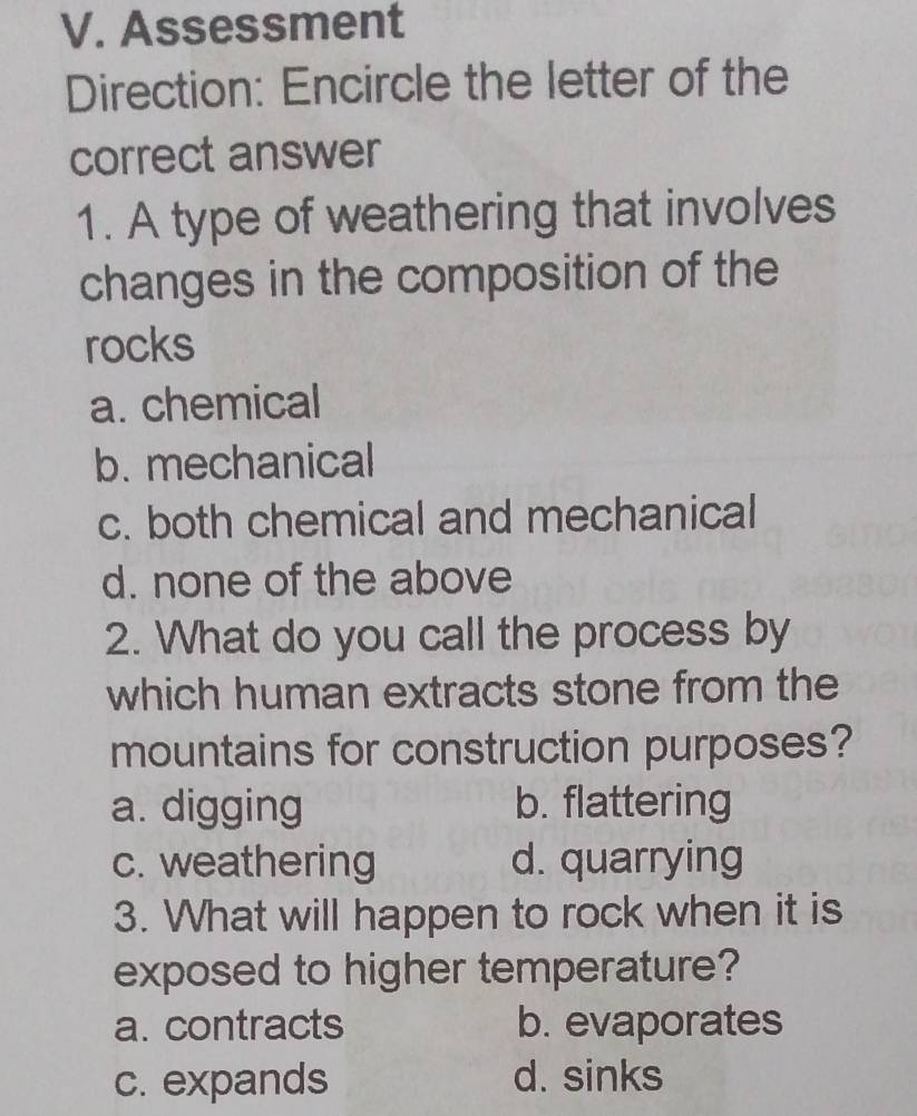 Assessment
Direction: Encircle the letter of the
correct answer
1. A type of weathering that involves
changes in the composition of the
rocks
a. chemical
b. mechanical
c. both chemical and mechanical
d. none of the above
2. What do you call the process by
which human extracts stone from the
mountains for construction purposes?
a. digging b. flattering
c. weathering d. quarrying
3. What will happen to rock when it is
exposed to higher temperature?
a. contracts b. evaporates
c. expands d. sinks