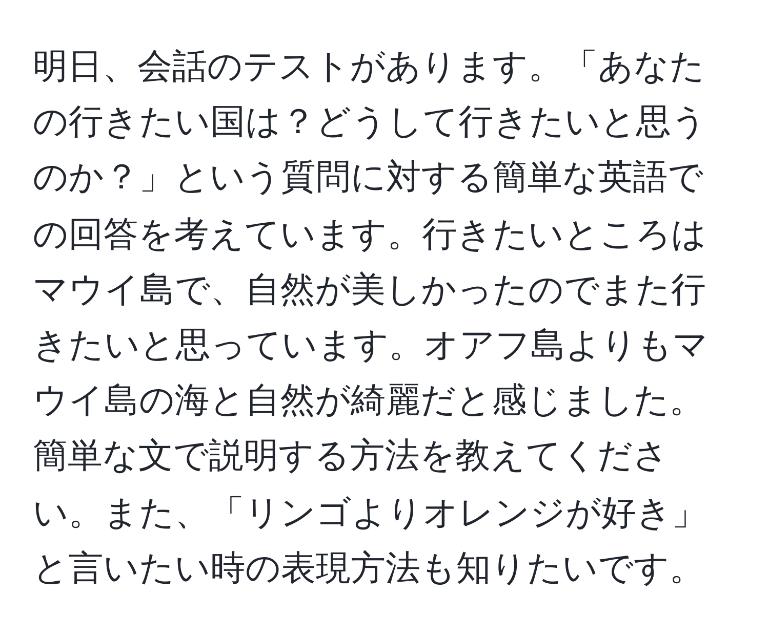 明日、会話のテストがあります。「あなたの行きたい国は？どうして行きたいと思うのか？」という質問に対する簡単な英語での回答を考えています。行きたいところはマウイ島で、自然が美しかったのでまた行きたいと思っています。オアフ島よりもマウイ島の海と自然が綺麗だと感じました。簡単な文で説明する方法を教えてください。また、「リンゴよりオレンジが好き」と言いたい時の表現方法も知りたいです。