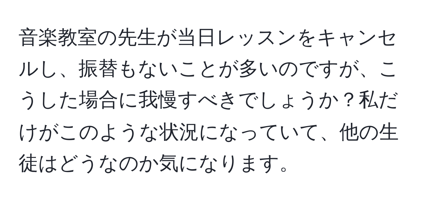 音楽教室の先生が当日レッスンをキャンセルし、振替もないことが多いのですが、こうした場合に我慢すべきでしょうか？私だけがこのような状況になっていて、他の生徒はどうなのか気になります。