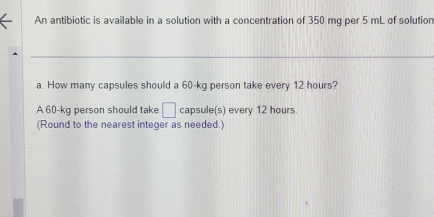 An antibiotic is available in a solution with a concentration of 350 mg per 5 mL of solution 
a. How many capsules should a 60-kg person take every 12 hours? 
A 60-kg person should take □ capsule(s) every 12 hours
(Round to the nearest integer as needed.)