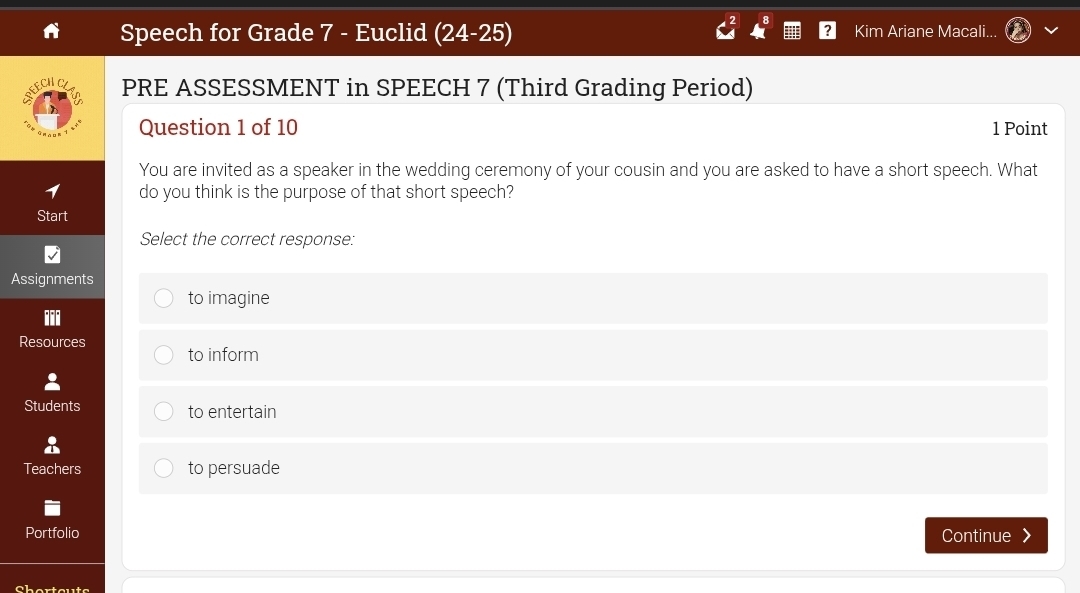 Speech for Grade 7 - Euclid (24-25) Kim Ariane Macali...
PRE ASSESSMENT in SPEECH 7 (Third Grading Period)
Question 1 of 10 1 Point
You are invited as a speaker in the wedding ceremony of your cousin and you are asked to have a short speech. What
do you think is the purpose of that short speech?
Start
Select the correct response:
Assignments
to imagine
Resources to inform
Students to entertain
Teachers to persuade
Portfolio Continue 》