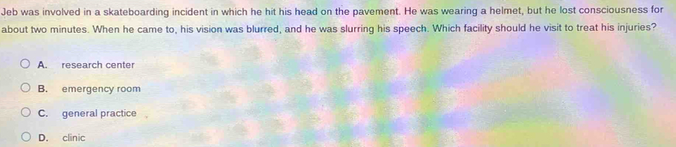 Jeb was involved in a skateboarding incident in which he hit his head on the pavement. He was wearing a helmet, but he lost consciousness for
about two minutes. When he came to, his vision was blurred, and he was slurring his speech. Which facility should he visit to treat his injuries?
A. research center
B. emergency room
C. general practice
D. clinic