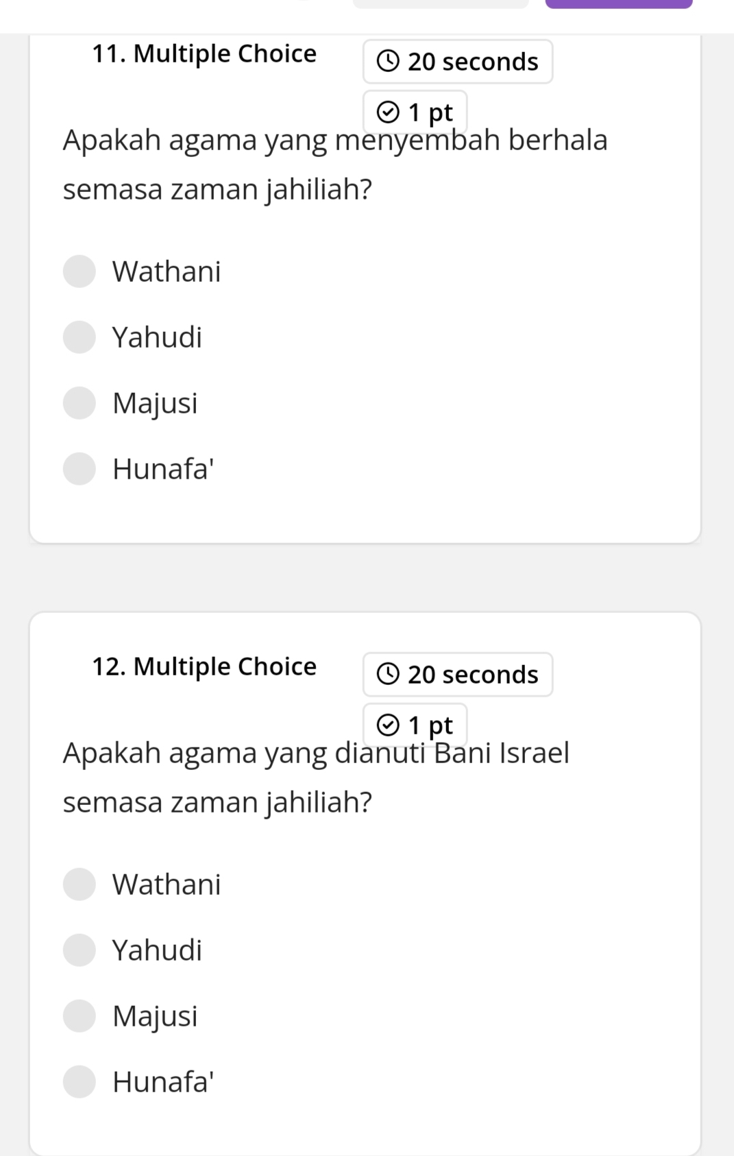 20 seconds
1 pt
Apakah agama yang menyembah berhala
semasa zaman jahiliah?
Wathani
Yahudi
Majusi
Hunafa'
12. Multiple Choice 20 seconds
1 pt
Apakah agama yang dianuti Bani Israel
semasa zaman jahiliah?
Wathani
Yahudi
Majusi
Hunafa'