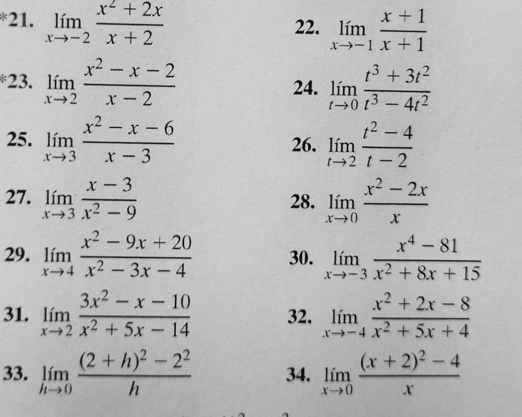 limlimits _xto -2 (x^2+2x)/x+2 
22. limlimits _xto -1 (x+1)/x+1 
23. limlimits _xto 2 (x^2-x-2)/x-2 
24. limlimits _tto 0 (t^3+3t^2)/t^3-4t^2 
25. limlimits _xto 3 (x^2-x-6)/x-3  26. limlimits _tto 2 (t^2-4)/t-2 
27. limlimits _xto 3 (x-3)/x^2-9  28. limlimits _xto 0 (x^2-2x)/x 
29. limlimits _xto 4 (x^2-9x+20)/x^2-3x-4  30. limlimits _xto -3 (x^4-81)/x^2+8x+15 
31. limlimits _xto 2 (3x^2-x-10)/x^2+5x-14  32. limlimits _xto -4 (x^2+2x-8)/x^2+5x+4 
33. limlimits _hto 0frac (2+h)^2-2^2h 34. limlimits _xto 0frac (x+2)^2-4x