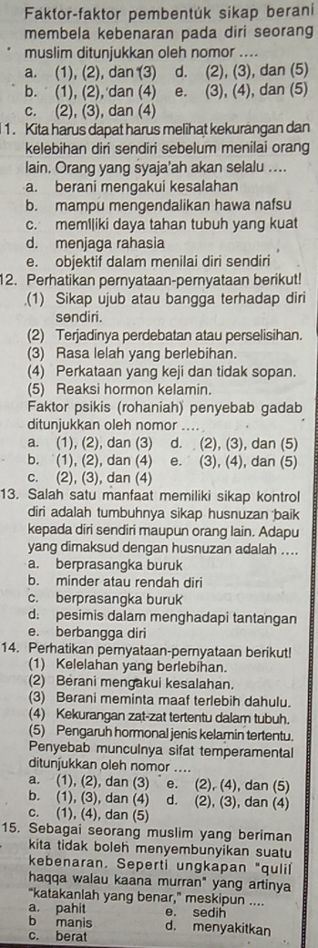 Faktor-faktor pembentúk sikap beraníi
membela kebenaran pada diri seorang
muslim ditunjukkan oleh nomor ....
a. (1), (2), dan (3) d. (2), (3), dan (5)
b. (1), (2), dan (4) e. (3), (4), dan (5)
c. (2), (3), dan (4)
1. Kita harus dapat harus melihat kekurangan dan
kelebihan diri sendiri sebelum menilai orang
lain. Orang yang syaja’ah akan selalu ....
a. berani mengakui kesalahan
b. mampu mengendalikan hawa nafsu
c. meml|iki daya tahan tubuh yang kuat
d. menjaga rahasia
e. objektif dalam menilai diri sendiri
12. Perhatikan pernyataan-pernyataan berikut!
(1) Sikap ujub atau bangga terhadap diri
sendiri.
(2) Terjadinya perdebatan atau perselisihan.
(3) Rasa lelah yang berlebihan.
(4) Perkataan yang keji dan tidak sopan.
(5) Reaksi hormon kelamin.
Faktor psikis (rohaniah) penyebab gadab
ditunjukkan oleh nomor ....
a. (1), (2), dan (3) d. (2), (3), dan (5)
b. (1), (2), dan (4)  e. (3), (4), dan (5)
c. (2), (3), dan (4)
13. Salah satu manfaat memiliki sikap kontrol
diri adalah tumbuhnya sikap husnuzan baik
kepada diri sendiri maupun orang lain. Adapu
yang dimaksud dengan husnuzan adalah ....
a. berprasangka buruk
b. minder atau rendah diri
c. berprasangka buruk
d: pesimis dalam menghadapi tantangan
e. berbangga diri
14. Perhatikan pernyataan-pernyataan berikut!
(1) Kelelahan yang berlebihan.
(2) Berani mengakui kesalahan.
(3) Berani meminta maaf terlebih dahulu.
(4) Kekurangan zat-zat tertentu dalam tubuh.
(5) Pengaruh hormonal jenis kelamin tertentu.
Penyebab munculnya sifat temperamental
ditunjukkan oleh nomor ....
a. (1), (2), dan (3)˙ e. (2), (4), dan (5)
b. (1), (3), dan (4) d. (2), (3), dan (4)
c. (1), (4), dan (5)
15. Sebagai seorang muslim yang beriman
kita tidak boleh menyembunyikan suatu
kebenaran. Seperti ungkapan "quli
haqqa walau kaana murran" yang artinya
“katakanlah yang benar,” meskipun ....
a pahit e. sedih
b manis d. menyakitkan
c. berat