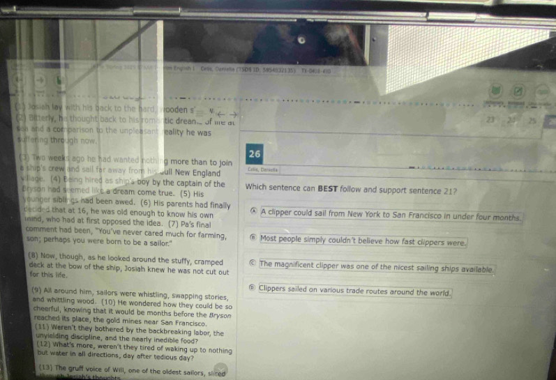 rem 202' ' Ar ron Engosh i Cels, Oanieña (TSDS TD: 5954832135) TI-D418-410 
Josiah lay with his back to the hard, wooden s' 
(2) Bitterly, he thought back to his romantic drean._ of life at
23 23 25
sea and a comparison to the unpleasant reality he was 
suffering through now. 
26 
(3) Two weeks ago he had wanted nothing more than to join Celis, Caniols 
a ship's crew and sail far away from his gull New England 
viliage. (4) Being hired as ship's boy by the captain of the Which sentence can BEST follow and support sentence 21? 
Bryson had seemed like a dream come true. (5) His 
younger sibiiigs had been awed. (6) His parents had finally @ A clipper could sail from New York to San Francisco in under four months. 
decided that at 16, he was old enough to know his own 
inind, who had at first opposed the idea. (7) Pa's final 
comment had been, "You've never cared much for farming, Most people simply couldn't believe how fast clippers were. 
son; perhaps you were born to be a sailor." 
(8) Now, though, as he looked around the stuffy, cramped © The magnificent clipper was one of the nicest sailing ships available. 
deck at the bow of the ship, Josiah knew he was not cut out 
for this life. 
Clippers sailed on various trade routes around the world. 
(9) All around him, sailors were whistling, swapping stories, 
and whittling wood. (10) He wondered how they could be so 
cheerful, knowing that it would be months before the Bryson 
reached its place, the gold mines near San Francisco. 
(11) Weren't they bothered by the backbreaking labor, the 
unyielding discipline, and the nearly inedible food? 
(12) What's more, weren't they tired of waking up to nothing 
but water in all directions, day after tedious day? 
(13) The gruff voice of Will, one of the oldest sailors, sliced 
l e siah's thou nht