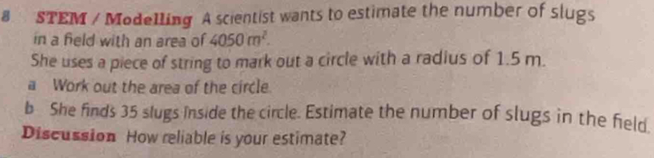 STEM / Modelling A scientist wants to estimate the number of slugs 
in a field with an area of 4050m^2. 
She uses a piece of string to mark out a circle with a radius of 1.5 m. 
a Work out the area of the circle. 
b She finds 35 slugs inside the circle. Estimate the number of slugs in the field. 
Discussion How reliable is your estimate?