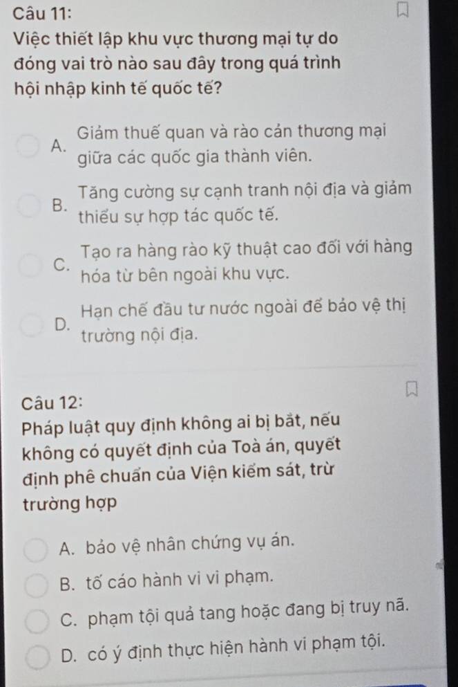 Việc thiết lập khu vực thương mại tự do
đóng vai trò nào sau đây trong quá trình
hội nhập kinh tế quốc tế?
Giám thuế quan và rào cản thương mại
A.
giữa các quốc gia thành viên.
Tăng cường sự cạnh tranh nội địa và giảm
B. thiếu sự hợp tác quốc tế.
Tạo ra hàng rào kỹ thuật cao đối với hàng
C.
hóa từ bên ngoài khu vực.
Hạn chế đầu tư nước ngoài để báo vệ thị
D. trường nội địa.
Câu 12:
Pháp luật quy định không ai bị bắt, nếu
không có quyết định của Toà án, quyết
định phê chuẩn của Viện kiểm sát, trừ
trường hợp
A. bảo vệ nhân chứng vụ án.
B. tố cáo hành vi vi phạm.
C. phạm tội quả tang hoặc đang bị truy nã.
D. có ý định thực hiện hành vi phạm tội.