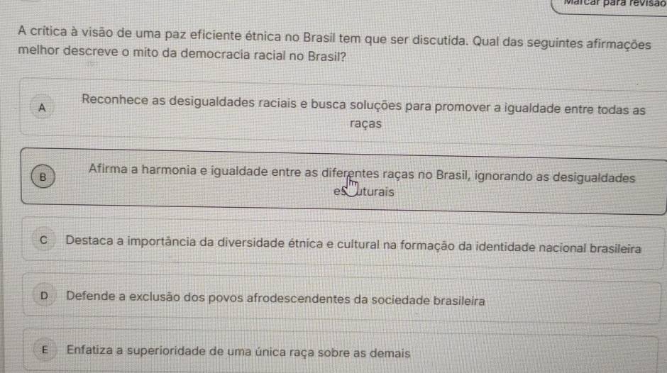 Marcar para revisão
A crítica à visão de uma paz eficiente étnica no Brasil tem que ser discutida. Qual das seguintes afirmações
melhor descreve o mito da democracia racial no Brasil?
A
Reconhece as desigualdades raciais e busca soluções para promover a igualdade entre todas as
raças
Afirma a harmonia e igualdade entre as diferentes raças no Brasil, ignorando as desigualdades
B
escuturais
C Destaca a importância da diversidade étnica e cultural na formação da identidade nacional brasileira
D Defende a exclusão dos povos afrodescendentes da sociedade brasileira
E Enfatiza a superioridade de uma única raça sobre as demais