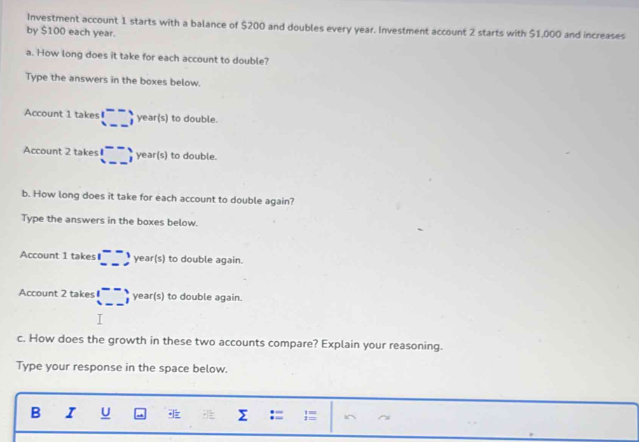 Investment account 1 starts with a balance of $200 and doubles every year. Investment account 2 starts with $1,000 and increases 
by $100 each year. 
a. How long does it take for each account to double? 
Type the answers in the boxes below. 
Account 1 takes beginpmatrix -- --endpmatrix year(s) to double. 
Account 2 takes □ ; year(s) to double. 
b. How long does it take for each account to double again? 
Type the answers in the boxes below. 
Account 1 takes □ =3 -3 year(s) to double again. 
Account 2 takes beginpmatrix -- --endpmatrix year(s) ) to double again. 
T 
c. How does the growth in these two accounts compare? Explain your reasoning. 
Type your response in the space below. 
B I U Σ  i^