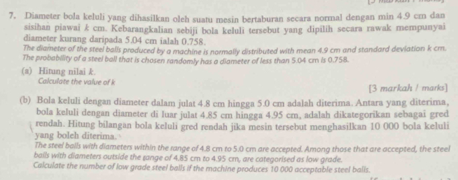 7, Diameter bola keluli yang dihasilkan oleh suatu mesin bertaburan secara normal dengan min 4.9 cm dan 
sisihan piawai k cm. Kebarangkalian sebiji bola keluli tersebut yang dipilih secara rawak mempunyai 
diameter kurang daripada 5.04 cm ialah 0.758. 
The diameter of the steel balls produced by a machine is normally distributed with mean 4.9 cm and standard deviation k cm. 
The probability of a steel ball that is chosen randomly has a diameter of less than 5.04 cm is 0.758. 
(a) Hitung nilai k. 
Calculate the value of k
[3 markah / marks] 
(b) Bola keluli dengan diameter dalam julat 4.8 cm hingga 5.0 cm adalah diterima. Antara yang diterima, 
bola keluli dengan diameter di luar julat 4.85 cm hingga 4.95 cm, adalah dikategorikan sebagai gred 
rendah. Hitung bilangan bola keluli gred rendah jika mesin tersebut menghasilkan 10 000 bola keluli 
yang boleh diterima. 
The steel balls with diameters within the range of 4.8 cm to 5.0 cm are accepted. Among those that are accepted, the steel 
balls with diameters outside the range of 4.85 cm to 4.95 cm, are categorised as low grade. 
Calculate the number of low grade steel balls if the machine produces 10 000 acceptable steel balis.