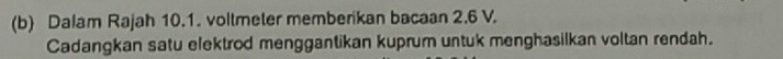 Dalam Rajah 10.1. voltmeter memberikan bacaan 2.6 V. 
Cadangkan satu elektrod menggantikan kuprum untuk menghasilkan voltan rendah.