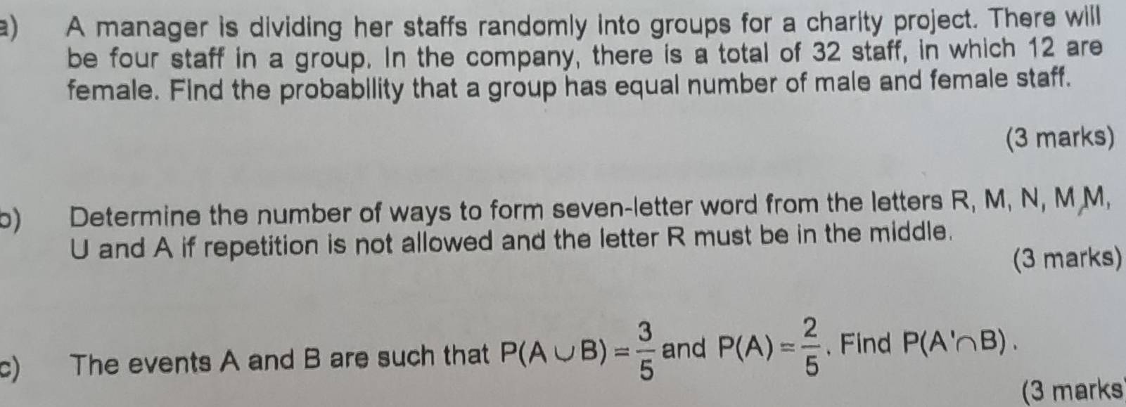 A manager is dividing her staffs randomly into groups for a charity project. There will 
be four staff in a group. In the company, there is a total of 32 staff, in which 12 are 
female. Find the probability that a group has equal number of male and female staff. 
(3 marks) 
b) Determine the number of ways to form seven-letter word from the letters R, M, N, M M,
U and A if repetition is not allowed and the letter R must be in the middle. 
(3 marks) 
c) The events A and B are such that P(A∪ B)= 3/5  and P(A)= 2/5  , Find P(A'∩ B). 
(3 marks)