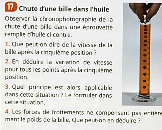 Chute d’une bille dans l’huile 
Observer la chronophotographie de la 
chute d'une bille dans une éprouvette 
remplie d'huile ci-contre. 
1. Que peut-on dire de la vitesse de la 
bille après la cinquième position ? 
2. En déduire la variation de vitesse 
pour tous les points après la cinquième 
position. 
3. Quel principe est alors applicable 
dans cette situation ? Le formuler dans 
cette situation. 
4. Les forces de frottements ne compensent pas entière 
ment le poids de la bille. Que peut-on en déduire ?