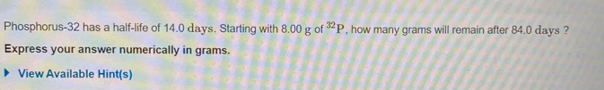 Phosphorus- 32 has a half-life of 14.0 days. Starting with 8.00 g of^(32)P , how many grams will remain after 84.0 days ? 
Express your answer numerically in grams. 
View Available Hint(s)