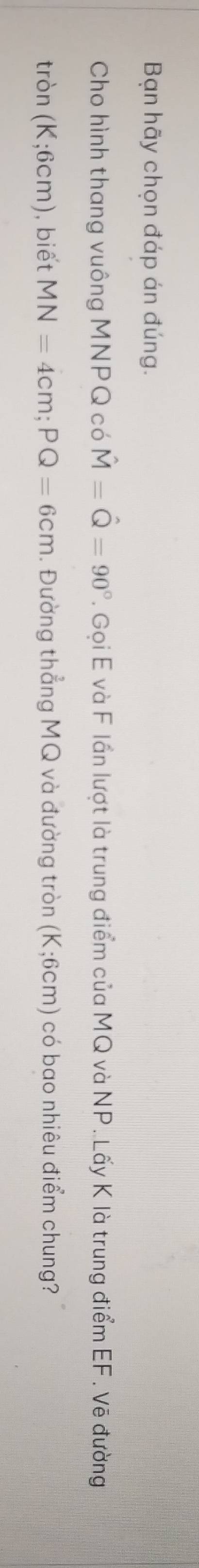 Bạn hãy chọn đáp án đúng. 
Cho hình thang vuông MNPQ có hat M=hat Q=90°. Gọi E và F lần lượt là trung điểm của MQ và NP. Lấy K là trung điểm EF. Vẽ đường
tron(K;6cm) ), biết MN=4cm; PQ=6cm. Đường thẳng MQ và đường tròn (K;6cm) có bao nhiêu điểm chung?
